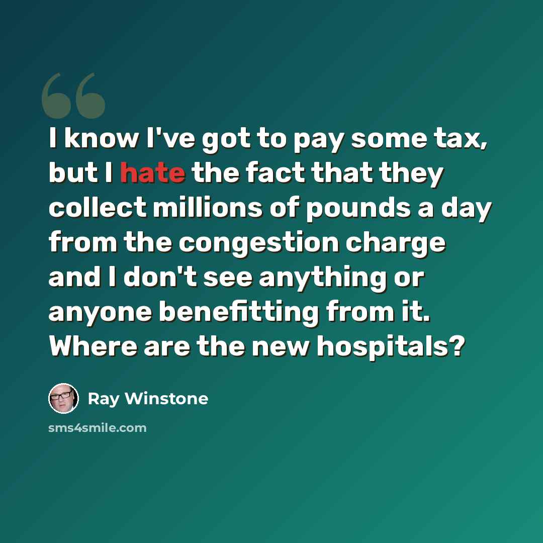 “I know I've got to pay some tax, but I hate the fact that they collect millions of pounds a day from the congestion charge and I don't see anything or anyone benefitting from it. Where are the new hospitals?” quote by Ray Winstone