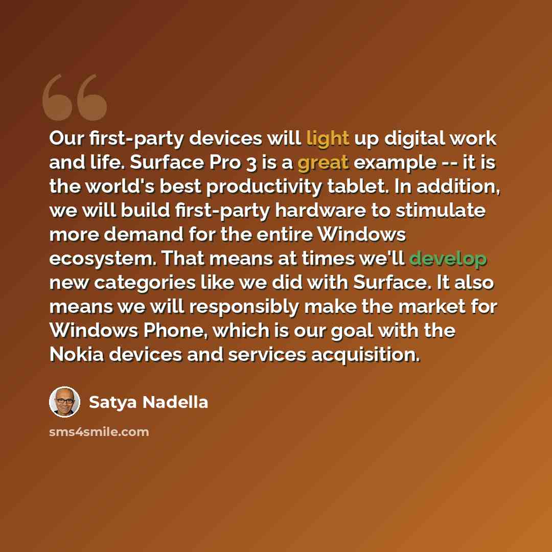 “Our first-party devices will light up digital work and life. Surface Pro 3 is a great example -- it is the world's best productivity tablet. In addition, we will build first-party hardware to stimulate more demand for the entire Windows ecosystem. That means at times we'll develop new categories…” quote by Satya Nadella