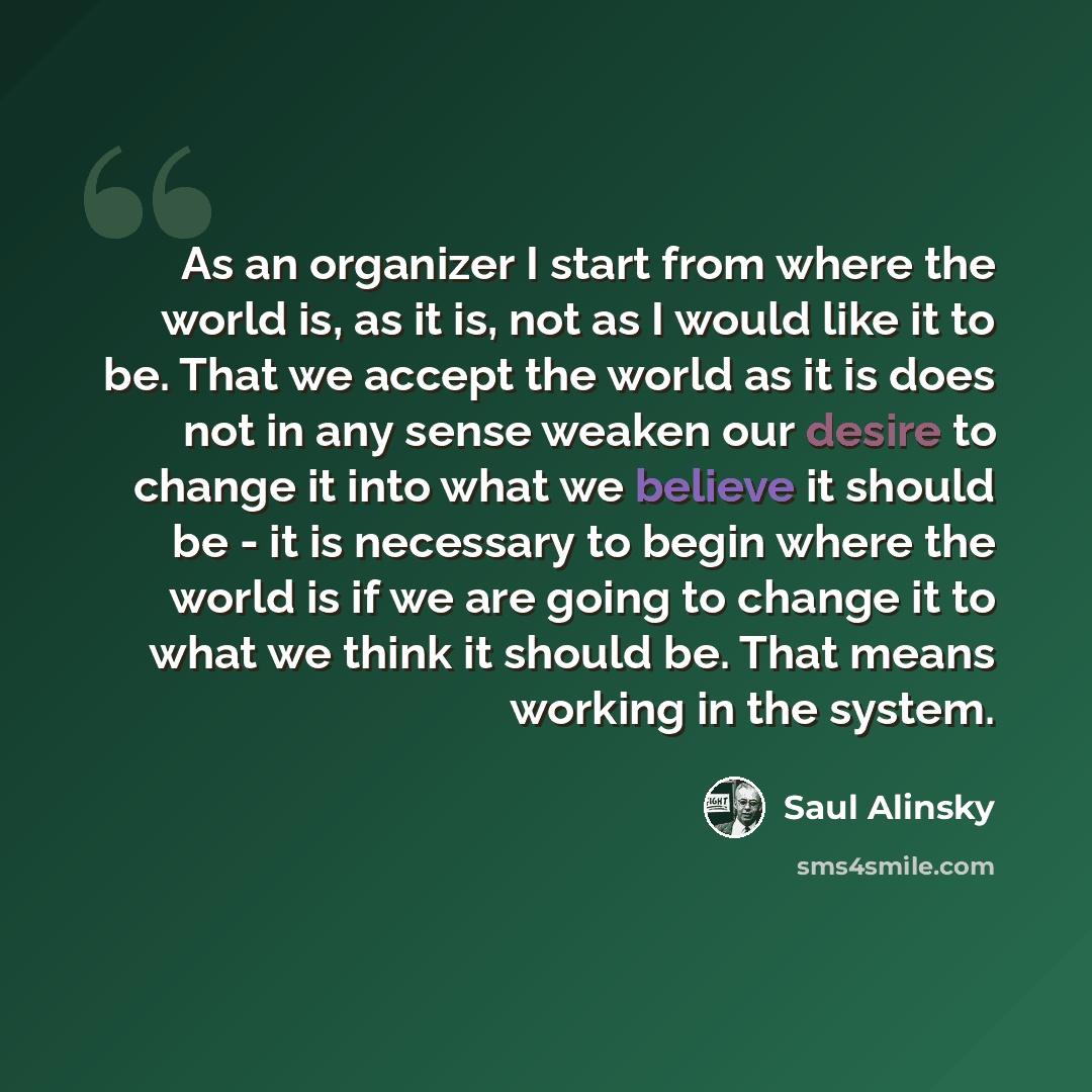 “As an organizer I start from where the world is, as it is, not as I would like it to be. That we accept the world as it is does not in any sense weaken our desire to change it into what we believe it should be - it is necessary to begin where the world is if we are going to change it to what we…” quote by Saul Alinsky