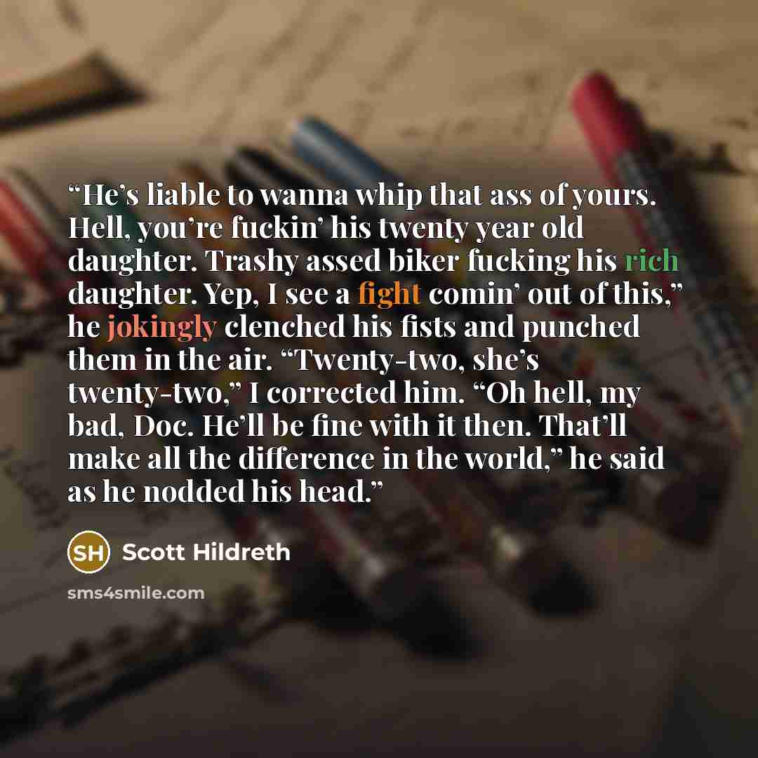 “He’s liable to wanna whip that ass of yours. Hell, you’re fuckin’ his twenty year old daughter. Trashy assed biker fucking his rich daughter. Yep, I see a fight comin’ out of this,” he jokingly clenched his fists and punched them in the air. “Twenty-two, she’s twenty-two,” I corrected him. “Oh…” quote by Scott Hildreth