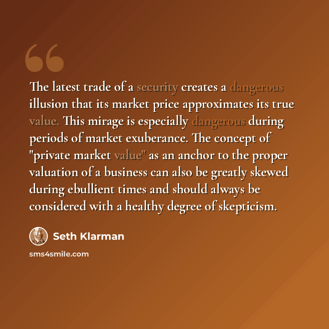 “The latest trade of a security creates a dangerous illusion that its market price approximates its true value. This mirage is especially dangerous during periods of market exuberance. The concept of "private market value" as an anchor to the proper valuation of a business can also be greatly…” quote by Seth Klarman