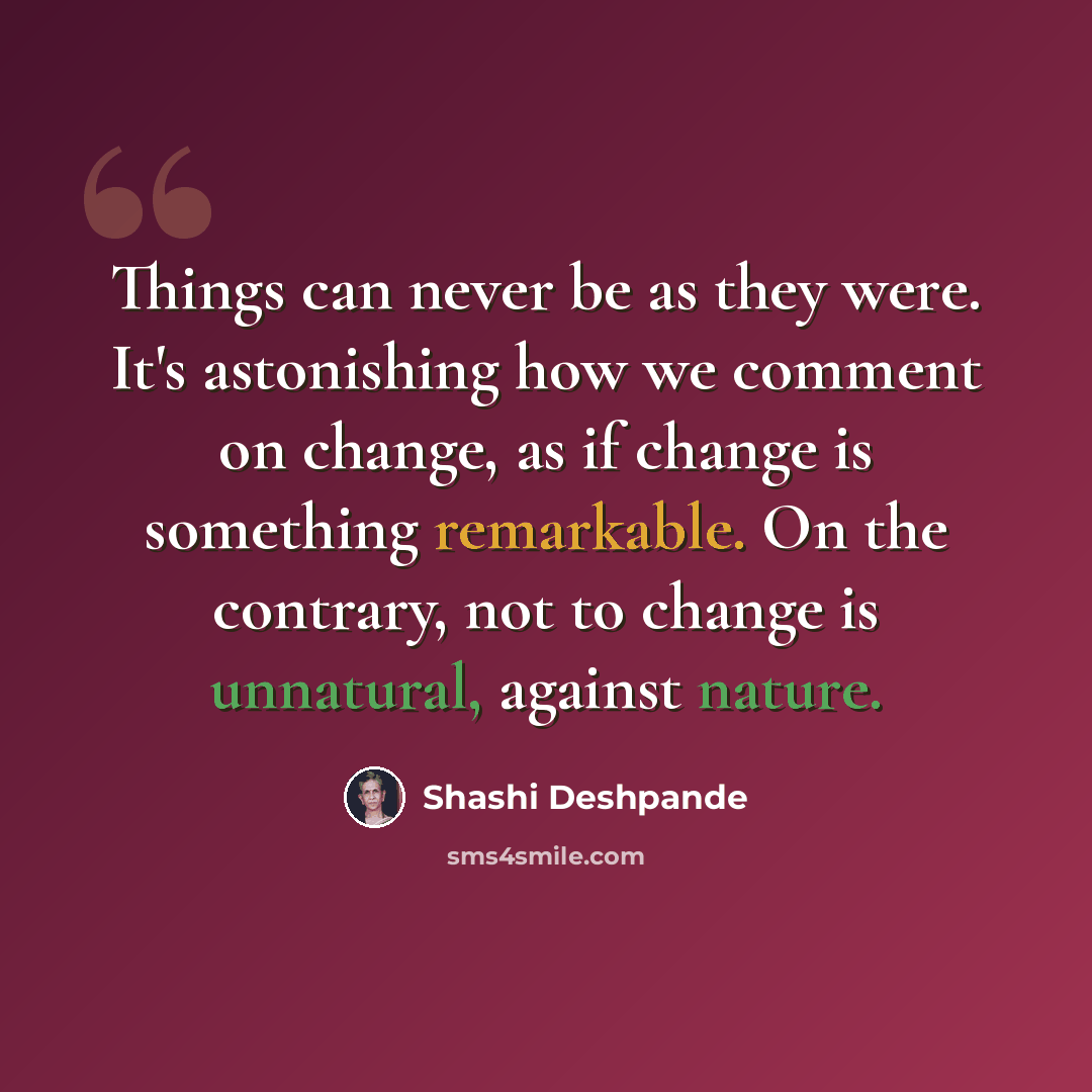 “Things can never be as they were. It's astonishing how we comment on change, as if change is something remarkable. On the contrary, not to change is unnatural, against nature.” quote by Shashi Deshpande