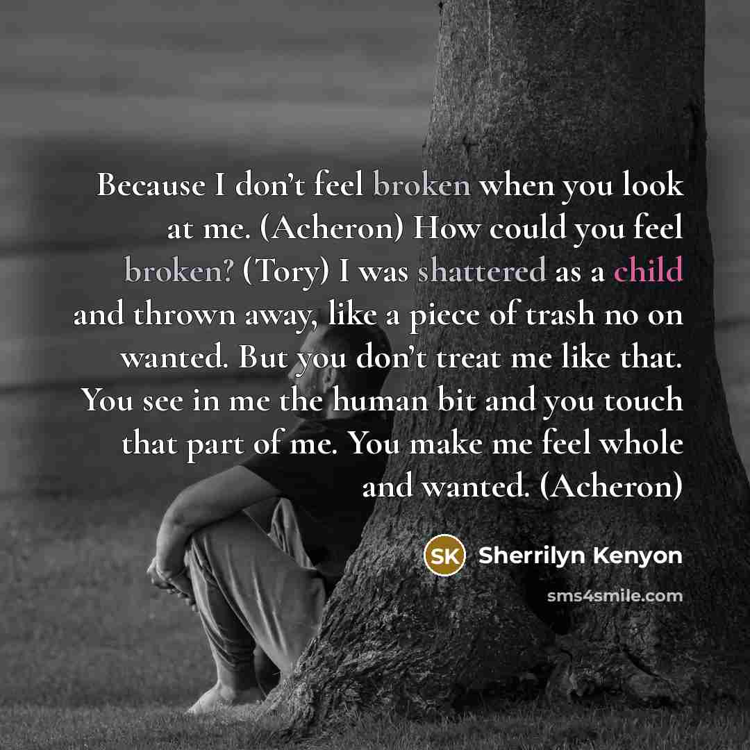 “Because I don’t feel broken when you look at me. (Acheron) How could you feel broken? (Tory) I was shattered as a child and thrown away, like a piece of trash no on wanted. But you don’t treat me like that. You see in me the human bit and you touch that part of me. You make me feel whole and…” quote by Sherrilyn Kenyon