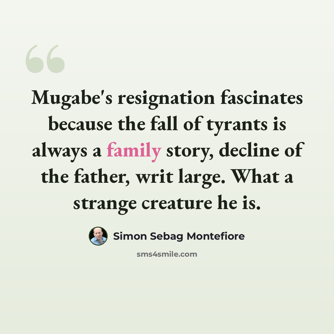 “Mugabe's resignation fascinates because the fall of tyrants is always a family story, decline of the father, writ large. What a strange creature he is.” quote by Simon Sebag Montefiore