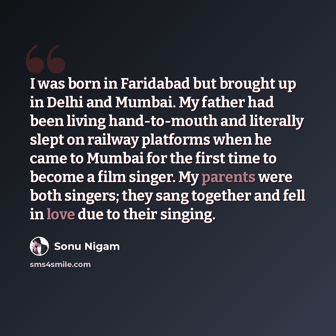 “I was born in Faridabad but brought up in Delhi and Mumbai. My father had been living hand-to-mouth and literally slept on railway platforms when he came to Mumbai for the first time to become a film singer. My parents were both singers; they sang together and fell in love due to their singing.” quote by Sonu Nigam