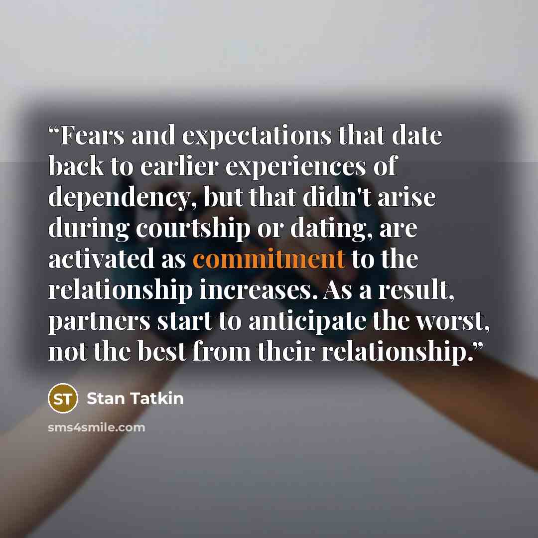 “Fears and expectations that date back to earlier experiences of dependency, but that didn't arise during courtship or dating, are activated as commitment to the relationship increases. As a result, partners start to anticipate the worst, not the best from their relationship.” quote by Stan Tatkin