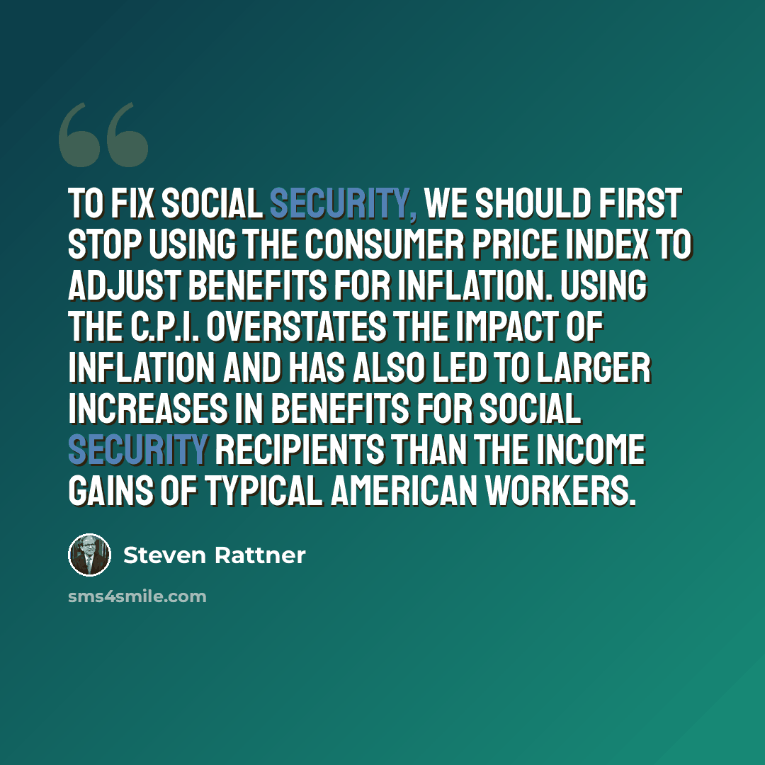 “To fix Social Security, we should first stop using the Consumer Price Index to adjust benefits for inflation. Using the C.P.I. overstates the impact of inflation and has also led to larger increases in benefits for Social Security recipients than the income gains of typical American workers.” quote by Steven Rattner