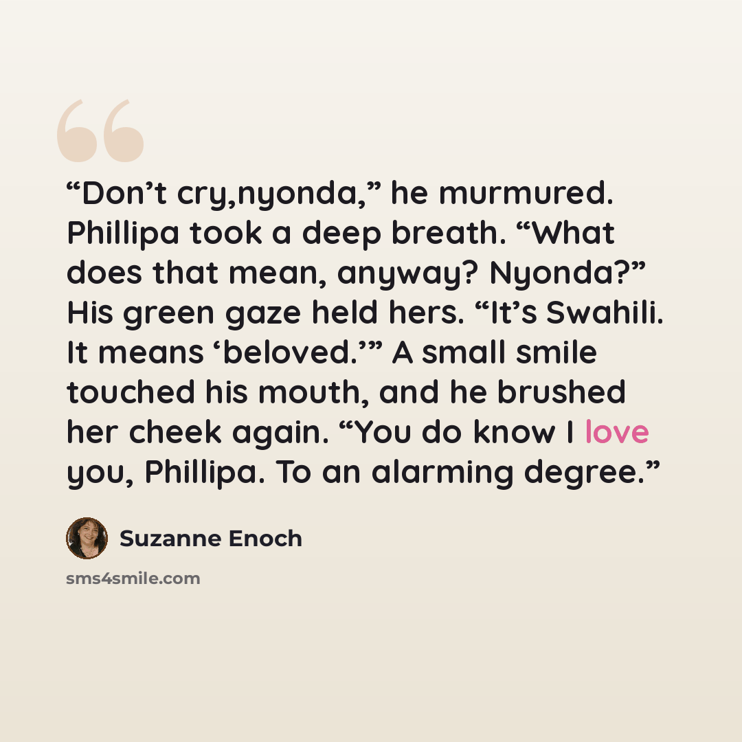 “Don’t cry,nyonda,” he murmured. Phillipa took a deep breath. “What does that mean, anyway? Nyonda?” His green gaze held hers. “It’s Swahili. It means ‘beloved.’” A small smile touched his mouth, and he brushed her cheek again. “You do know I love you, Phillipa. To an alarming degree.” quote by Suzanne Enoch
