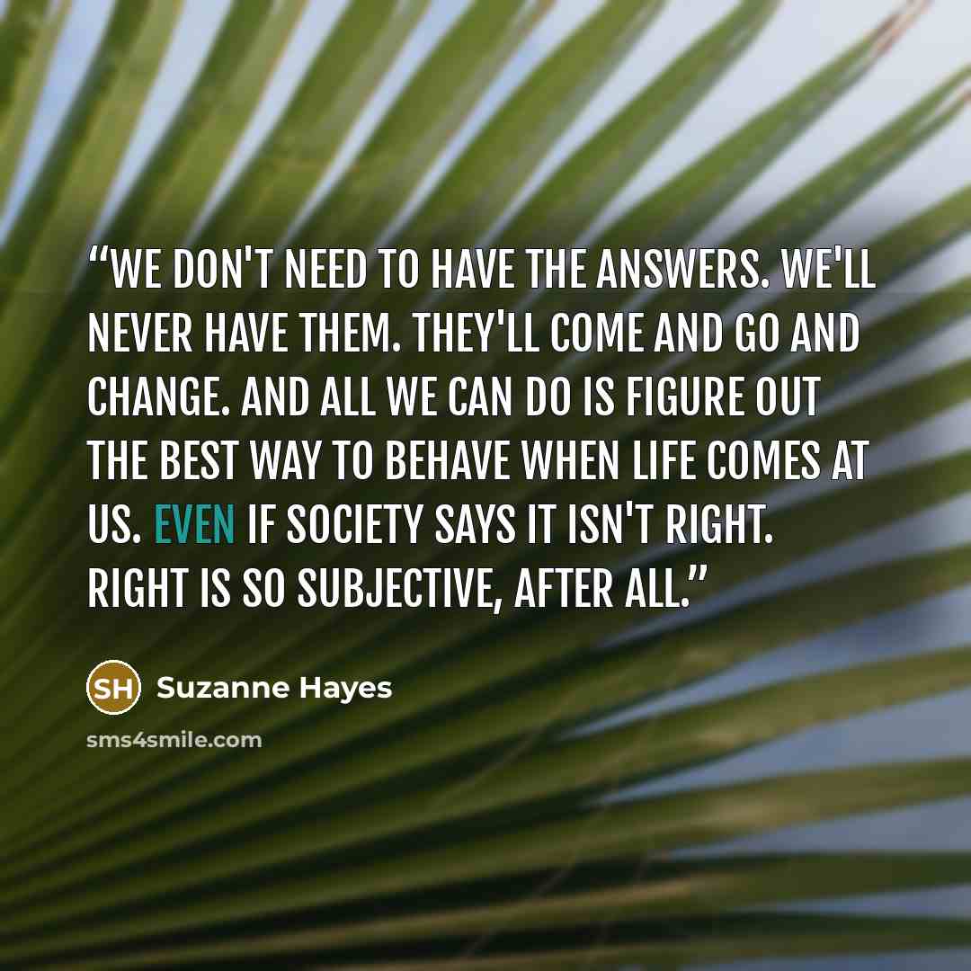 “We don't need to have the answers. We'll never have them. They'll come and go and change. And all we can do is figure out the best way to behave when life comes at us. Even if society says it isn't right. Right is so subjective, after all.” quote by Suzanne Hayes