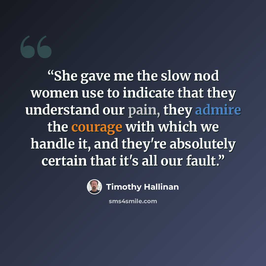 “She gave me the slow nod women use to indicate that they understand our pain, they admire the courage with which we handle it, and they're absolutely certain that it's all our fault.” quote by Timothy Hallinan