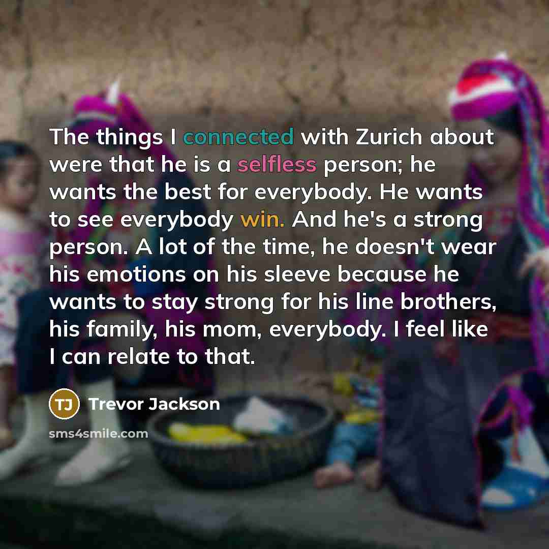“The things I connected with Zurich about were that he is a selfless person; he wants the best for everybody. He wants to see everybody win. And he's a strong person. A lot of the time, he doesn't wear his emotions on his sleeve because he wants to stay strong for his line brothers, his family, his…” quote by Trevor Jackson