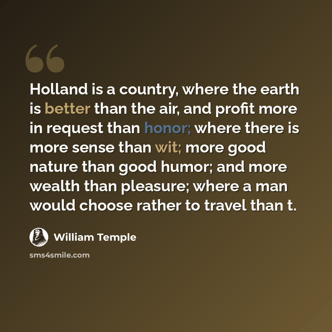 “Holland is a country, where the earth is better than the air, and profit more in request than honor; where there is more sense than wit; more good nature than good humor; and more wealth than pleasure; where a man would choose rather to travel than t.” quote by William Temple