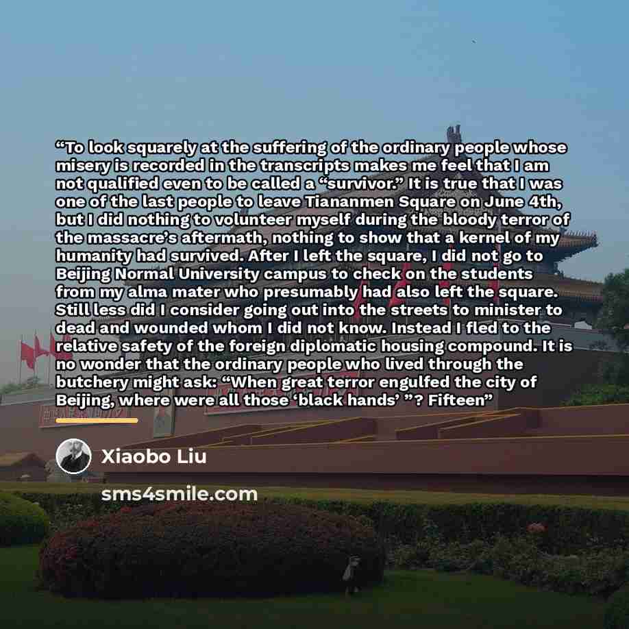 “To look squarely at the suffering of the ordinary people whose misery is recorded in the transcripts makes me feel that I am not qualified even to be called a “survivor.” It is true that I was one of the last people to leave Tiananmen Square on June 4th, but I did nothing to volunteer myself…” quote by Xiaobo Liu