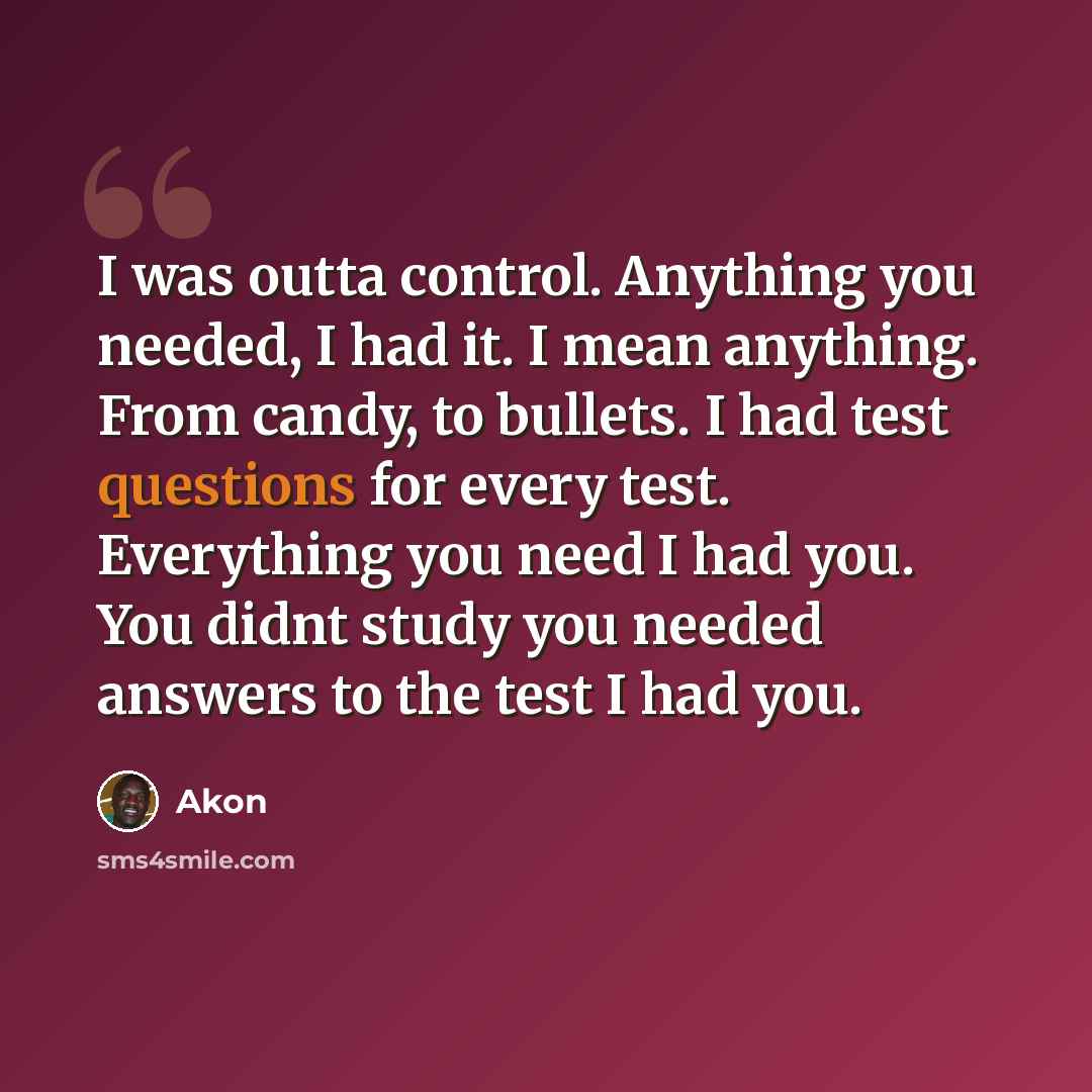 “I was outta control. Anything you needed, I had it. I mean anything. From candy, to bullets. I had test questions for every test. Everything you need I had you. You didnt study you needed answers to the test I had you.” quote by Akon