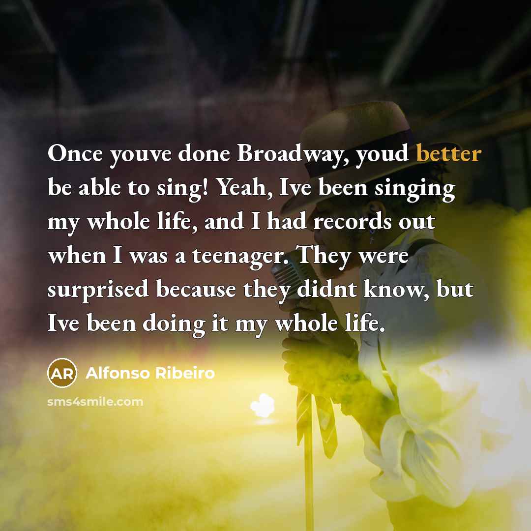 “Once youve done Broadway, youd better be able to sing! Yeah, Ive been singing my whole life, and I had records out when I was a teenager. They were surprised because they didnt know, but Ive been doing it my whole life.” quote by Alfonso Ribeiro