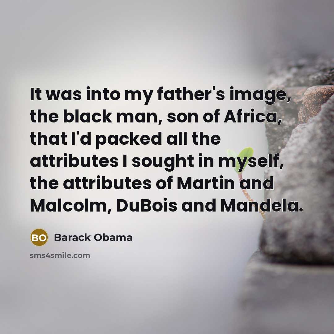 “It was into my father's image, the black man, son of Africa, that I'd packed all the attributes I sought in myself, the attributes of Martin and Malcolm, DuBois and Mandela.” quote by Barack Obama