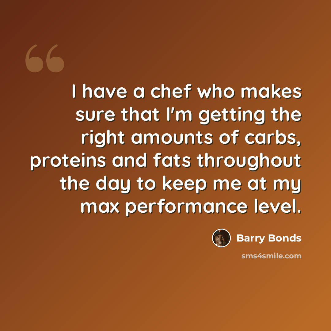 “I have a chef who makes sure that I'm getting the right amounts of carbs, proteins and fats throughout the day to keep me at my max performance level.” quote by Barry Bonds