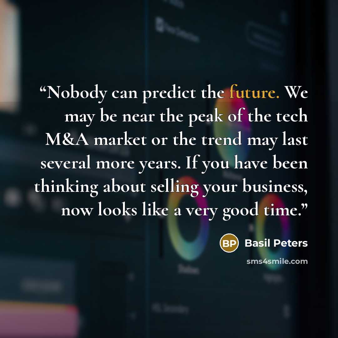 “Nobody can predict the future. We may be near the peak of the tech M&A market or the trend may last several more years. If you have been thinking about selling your business, now looks like a very good time.” quote by Basil Peters