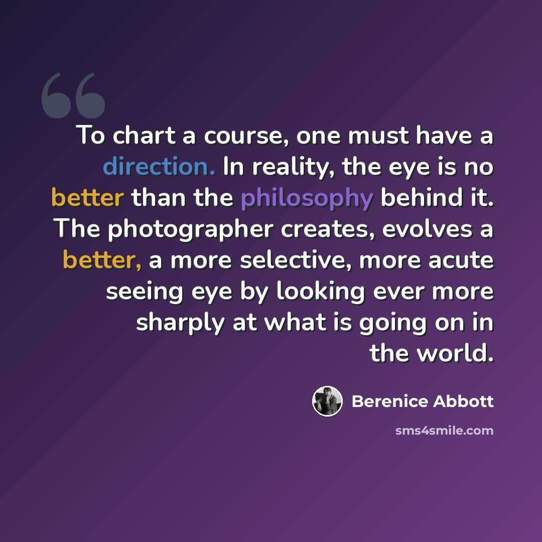 “To chart a course, one must have a direction. In reality, the eye is no better than the philosophy behind it. The photographer creates, evolves a better, a more selective, more acute seeing eye by looking ever more sharply at what is going on in the world.” quote by Berenice Abbott