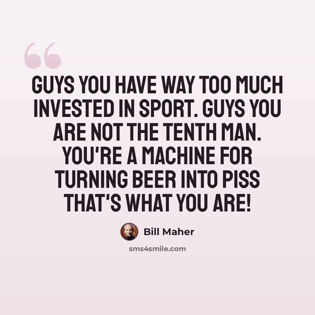 “Guys you have way too much invested in sport. Guys you are not the tenth man. You're a machine for turning beer into piss that's what you are!” quote by Bill Maher