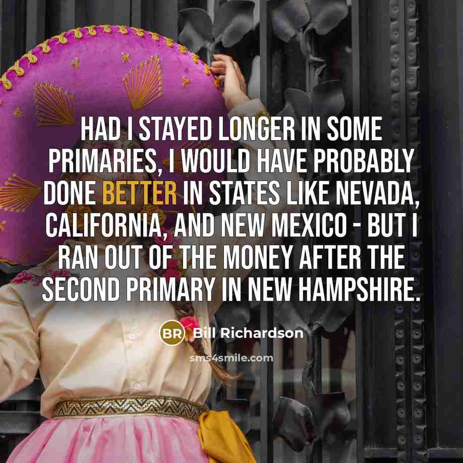 “Had I stayed longer in some primaries, I would have probably done better in states like Nevada, California, and New Mexico - but I ran out of the money after the second primary in New Hampshire.” quote by Bill Richardson