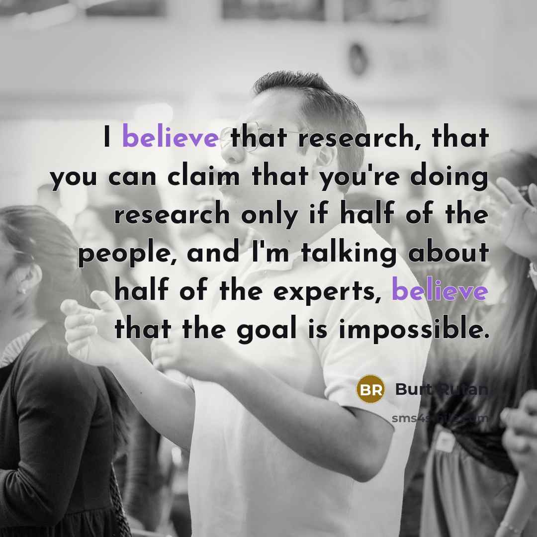 “I believe that research, that you can claim that you're doing research only if half of the people, and I'm talking about half of the experts, believe that the goal is impossible.” quote by Burt Rutan
