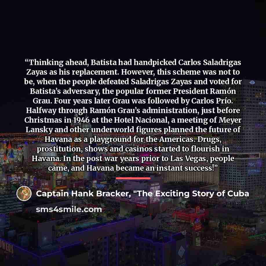 “Thinking ahead, Batista had handpicked Carlos Saladrigas Zayas as his replacement. However, this scheme was not to be, when the people defeated Saladrigas Zayas and voted for Batista’s adversary, the popular former President Ramón Grau. Four years later Grau was followed by Carlos Prío. Halfway…” quote by Captain Hank Bracker, "The Exciting Story of Cuba