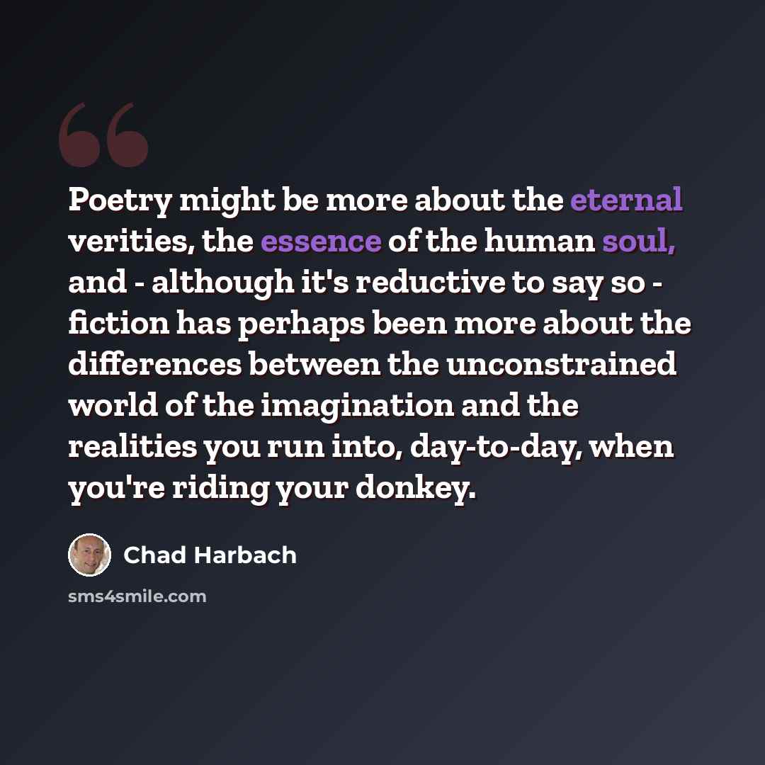 “Poetry might be more about the eternal verities, the essence of the human soul, and - although it's reductive to say so - fiction has perhaps been more about the differences between the unconstrained world of the imagination and the realities you run into, day-to-day, when you're riding your donkey.” quote by Chad Harbach
