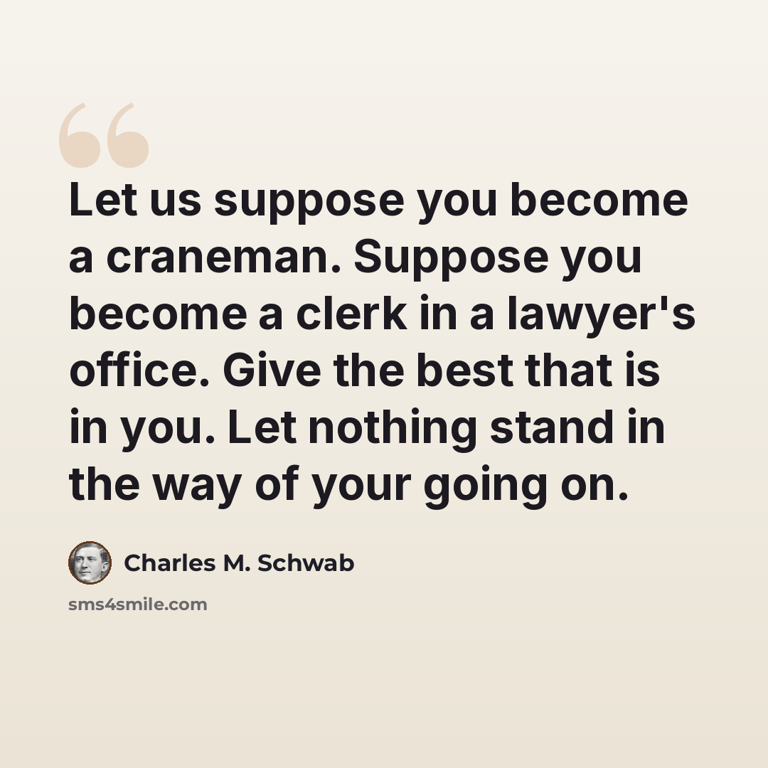 “Let us suppose you become a craneman. Suppose you become a clerk in a lawyer's office. Give the best that is in you. Let nothing stand in the way of your going on.” quote by Charles M. Schwab