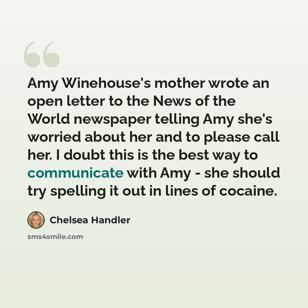 “Amy Winehouse's mother wrote an open letter to the News of the World newspaper telling Amy she's worried about her and to please call her. I doubt this is the best way to communicate with Amy - she should try spelling it out in lines of cocaine.” quote by Chelsea Handler