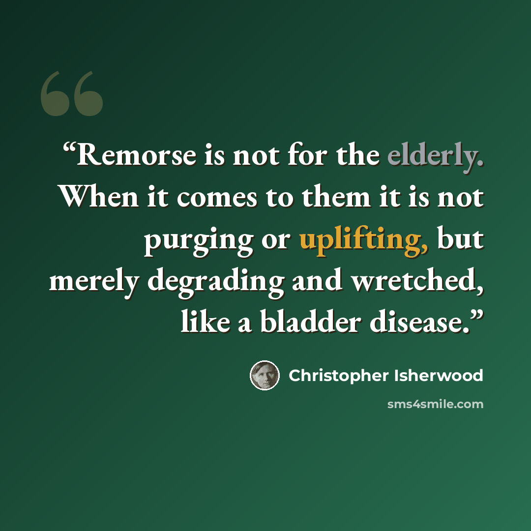 “Remorse is not for the elderly. When it comes to them it is not purging or uplifting, but merely degrading and wretched, like a bladder disease.” quote by Christopher Isherwood