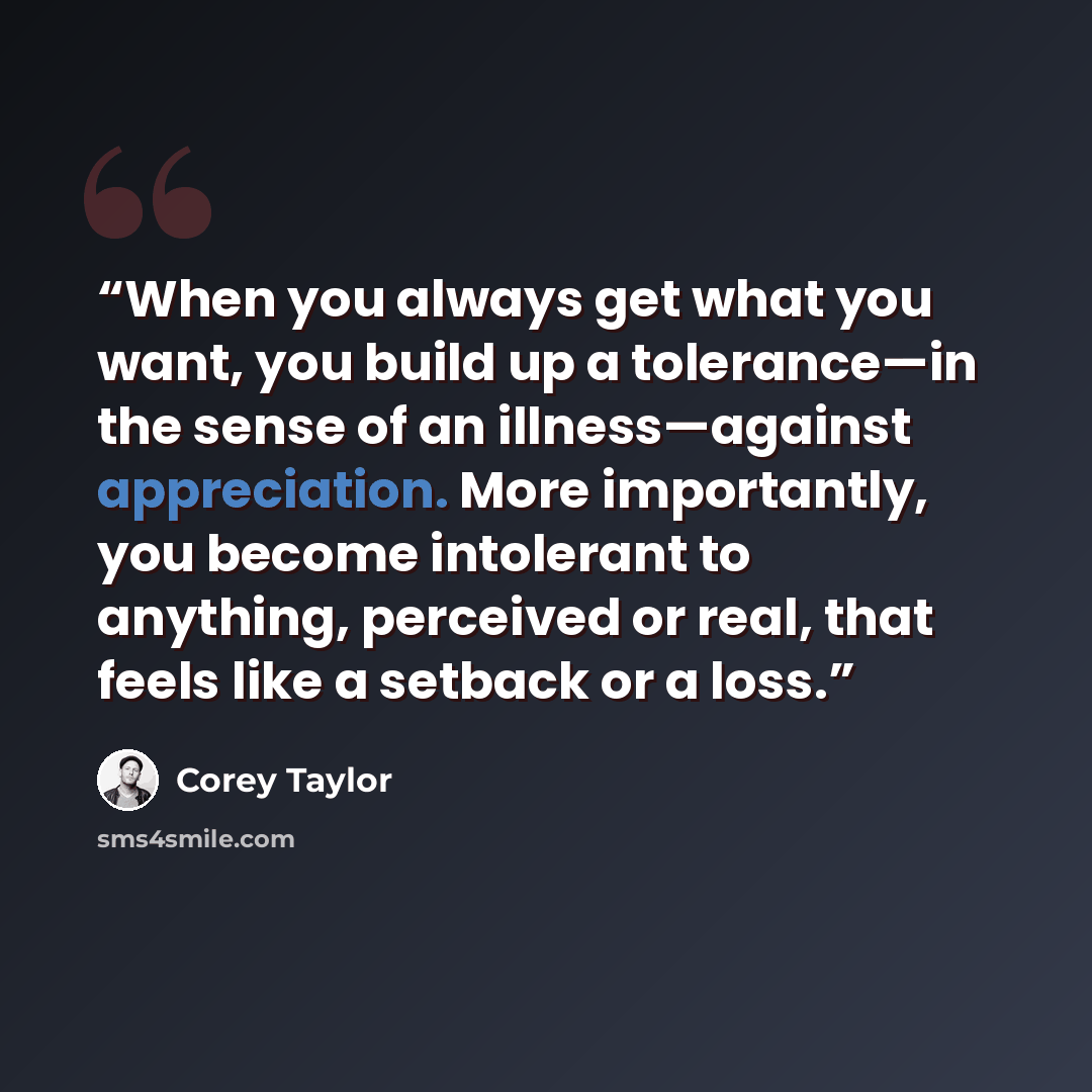“When you always get what you want, you build up a tolerance—in the sense of an illness—against appreciation. More importantly, you become intolerant to anything, perceived or real, that feels like a setback or a loss.” quote by Corey Taylor
