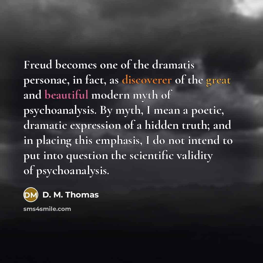 “Freud becomes one of the dramatis personae, in fact, as discoverer of the great and beautiful modern myth of psychoanalysis. By myth, I mean a poetic, dramatic expression of a hidden truth; and in placing this emphasis, I do not intend to put into question the scientific validity of psychoanalysis.” quote by D. M. Thomas