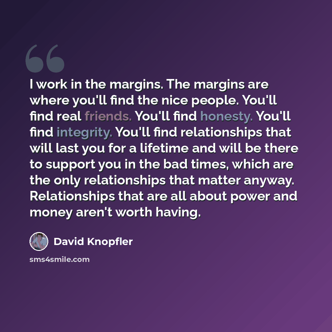 “I work in the margins. The margins are where you'll find the nice people. You'll find real friends. You'll find honesty. You'll find integrity. You'll find relationships that will last you for a lifetime and will be there to support you in the bad times, which are the only relationships that…” quote by David Knopfler