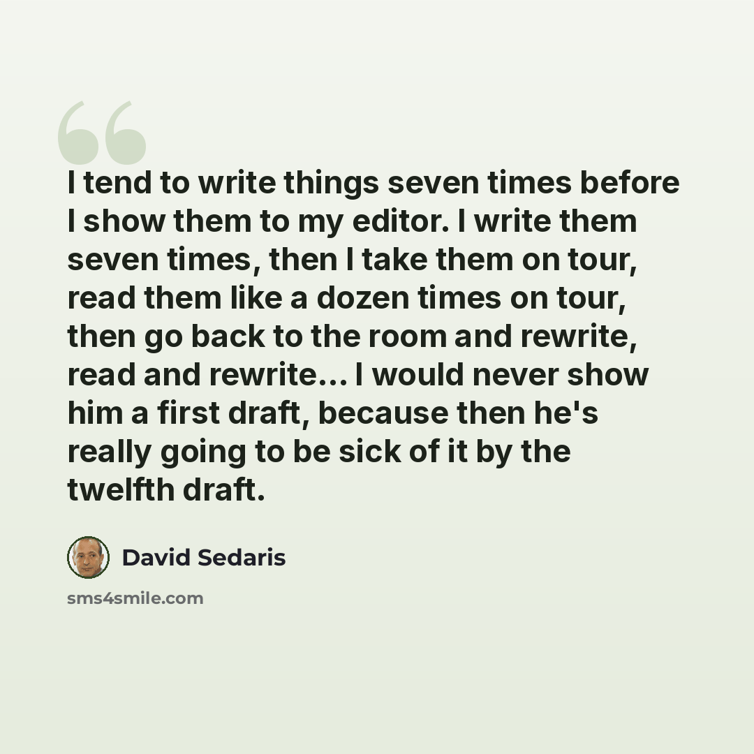 “I tend to write things seven times before I show them to my editor. I write them seven times, then I take them on tour, read them like a dozen times on tour, then go back to the room and rewrite, read and rewrite... I would never show him a first draft, because then he's really going to be sick of…” quote by David Sedaris