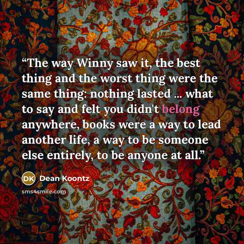 “The way Winny saw it, the best thing and the worst thing were the same thing: nothing lasted ... what to say and felt you didn't belong anywhere, books were a way to lead another life, a way to be someone else entirely, to be anyone at all.” quote by Dean Koontz