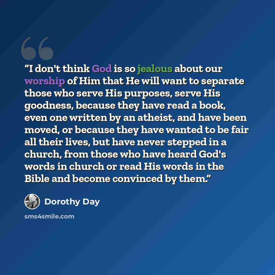 “I don't think God is so jealous about our worship of Him that He will want to separate those who serve His purposes, serve His goodness, because they have read a book, even one written by an atheist, and have been moved, or because they have wanted to be fair all their lives, but have never…” quote by Dorothy Day