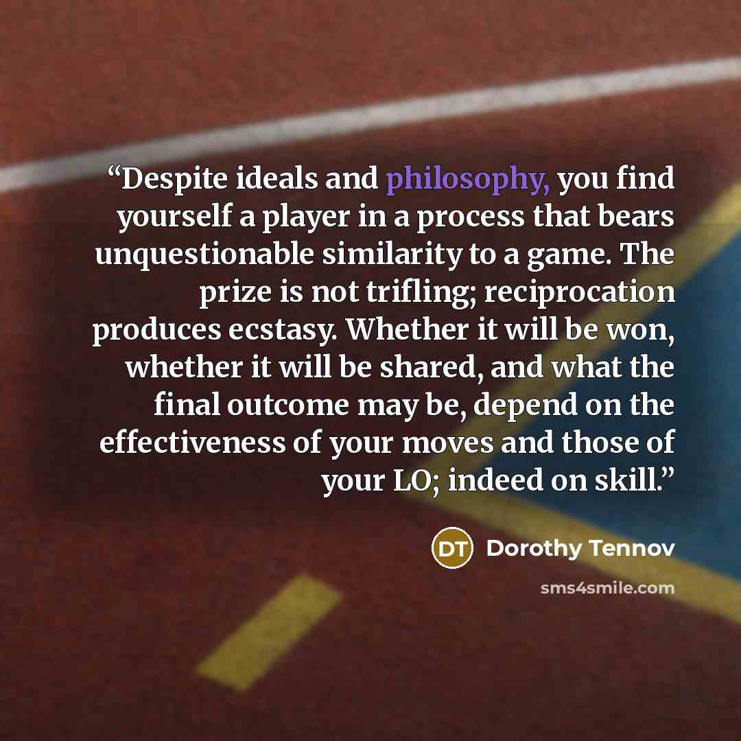 “Despite ideals and philosophy, you find yourself a player in a process that bears unquestionable similarity to a game. The prize is not trifling; reciprocation produces ecstasy. Whether it will be won, whether it will be shared, and what the final outcome may be, depend on the effectiveness of…” quote by Dorothy Tennov