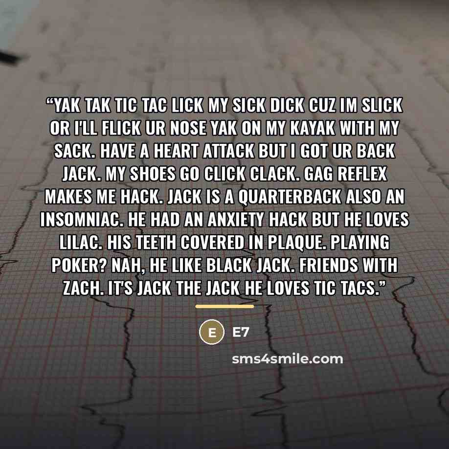 “yak tak tic tac lick my sick dick cuz im slick or i'll flick ur nose yak on my kayak with my sack. Have a heart attack but I got ur back jack. My shoes go click clack. Gag reflex makes me hack. Jack is a quarterback also an insomniac. He had an anxiety hack but he loves lilac. His teeth covered in…” quote by E7