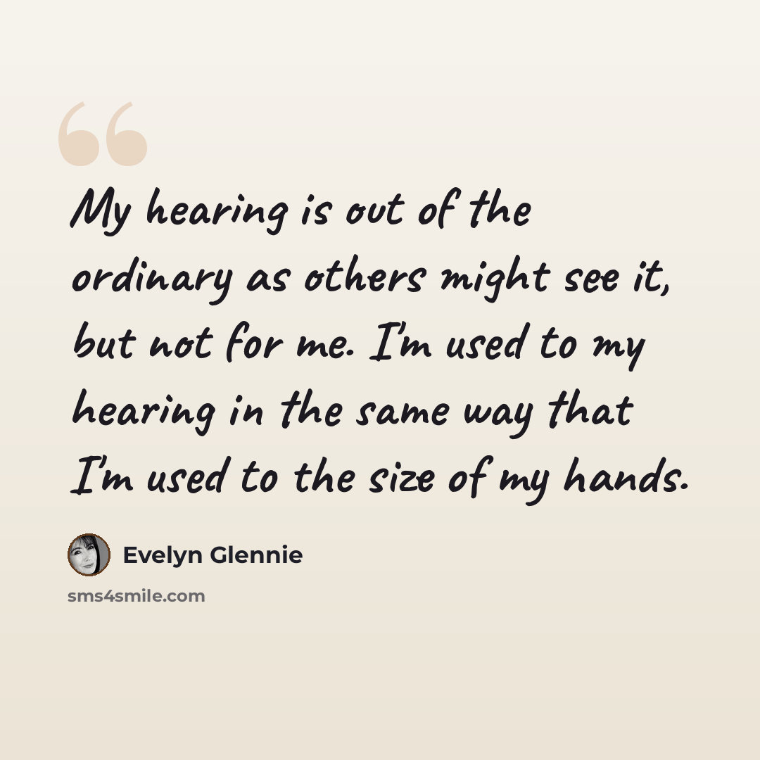 “My hearing is out of the ordinary as others might see it, but not for me. I'm used to my hearing in the same way that I'm used to the size of my hands.” quote by Evelyn Glennie