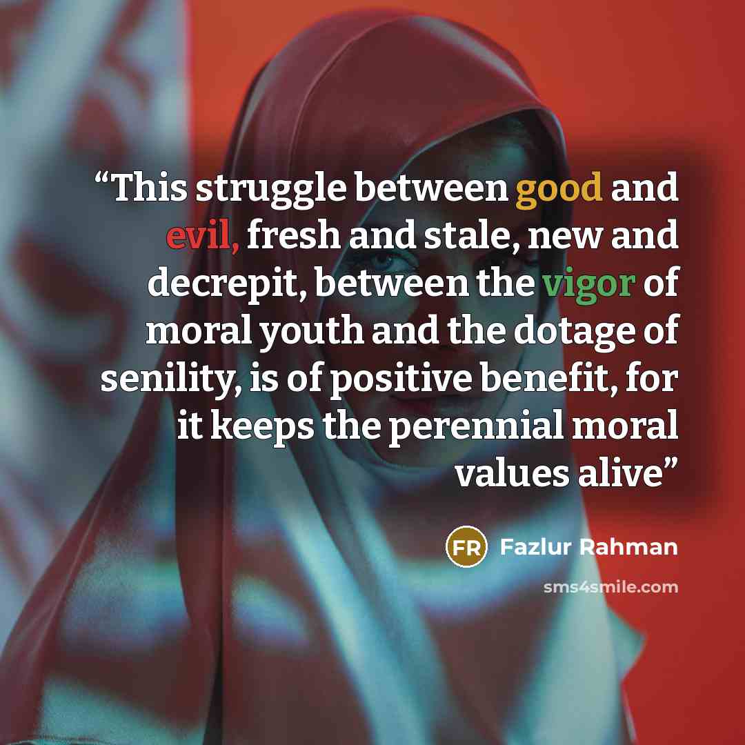 “This struggle between good and evil, fresh and stale, new and decrepit, between the vigor of moral youth and the dotage of senility, is of positive benefit, for it keeps the perennial moral values alive” quote by Fazlur Rahman