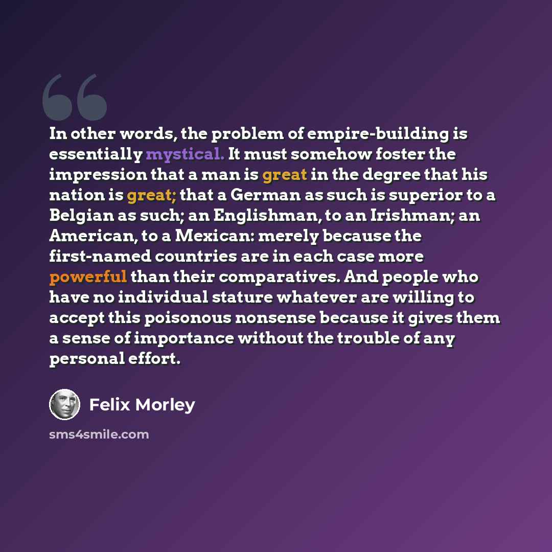 “In other words, the problem of empire-building is essentially mystical. It must somehow foster the impression that a man is great in the degree that his nation is great; that a German as such is superior to a Belgian as such; an Englishman, to an Irishman; an American, to a Mexican: merely because…” quote by Felix Morley