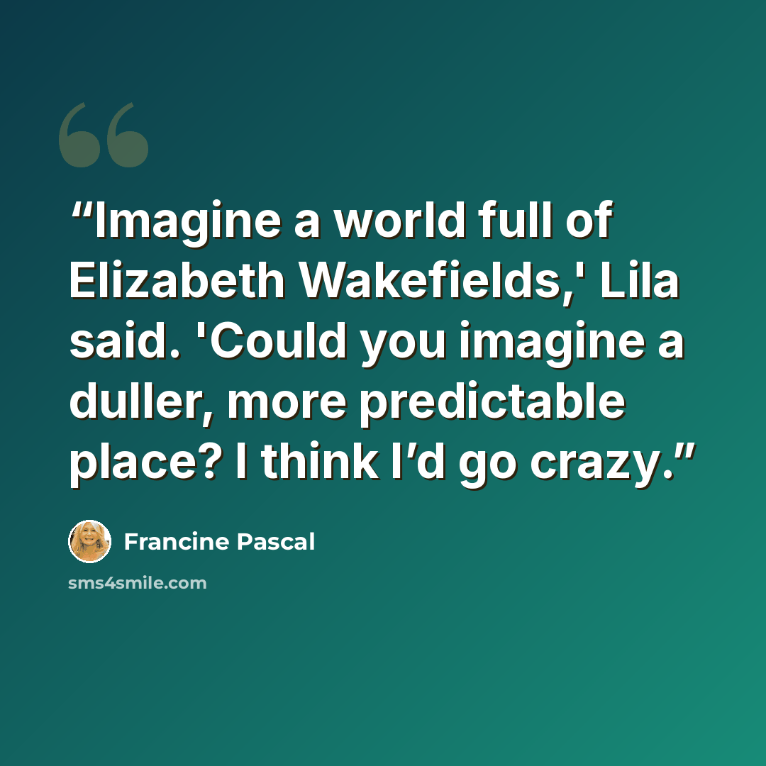 “Imagine a world full of Elizabeth Wakefields,' Lila said. 'Could you imagine a duller, more predictable place? I think I’d go crazy.” quote by Francine Pascal