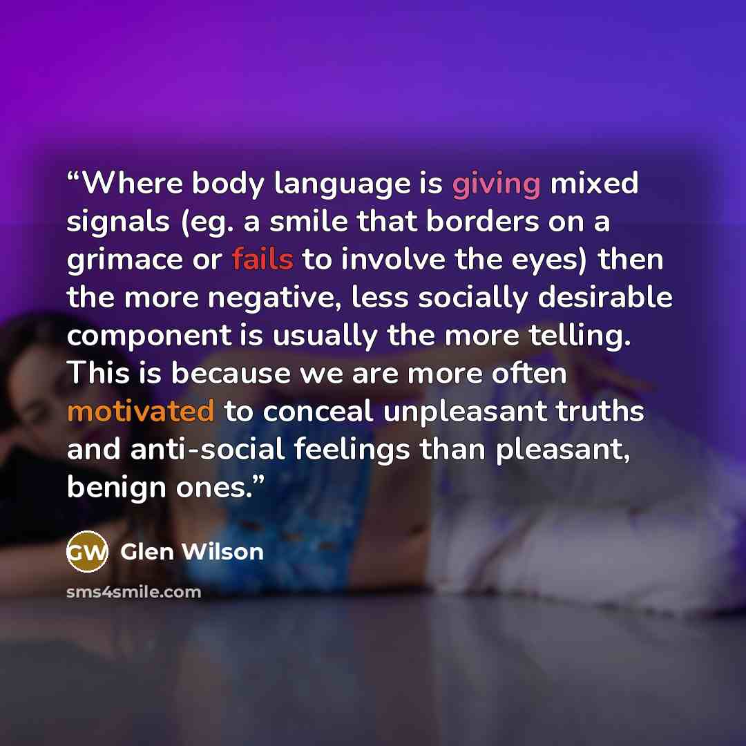 “Where body language is giving mixed signals (eg. a smile that borders on a grimace or fails to involve the eyes) then the more negative, less socially desirable component is usually the more telling. This is because we are more often motivated to conceal unpleasant truths and anti-social feelings…” quote by Glen Wilson