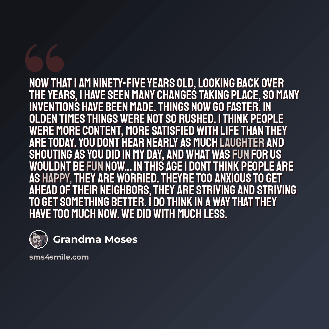 “Now that I am ninety-five years old, looking back over the years, I have seen many changes taking place, so many inventions have been made. Things now go faster. In olden times things were not so rushed. I think people were more content, more satisfied with life than they are today. You dont hear…” quote by Grandma Moses