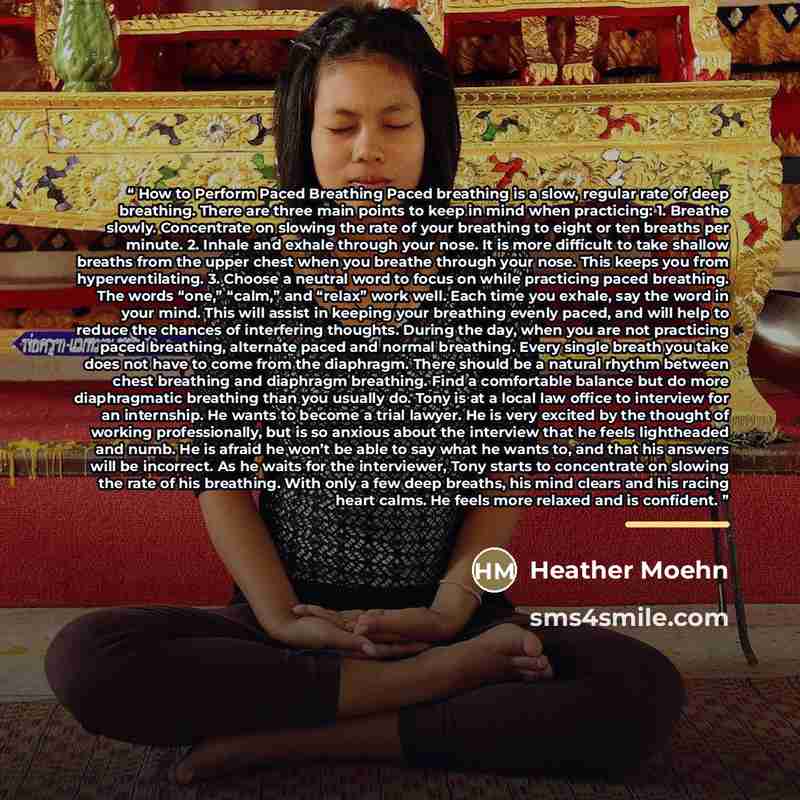 “How to Perform Paced Breathing Paced breathing is a slow, regular rate of deep breathing. There are three main points to keep in mind when practicing: 1. Breathe slowly. Concentrate on slowing the rate of your breathing to eight or ten breaths per minute. 2. Inhale and exhale through your nose. It…” quote by Heather Moehn