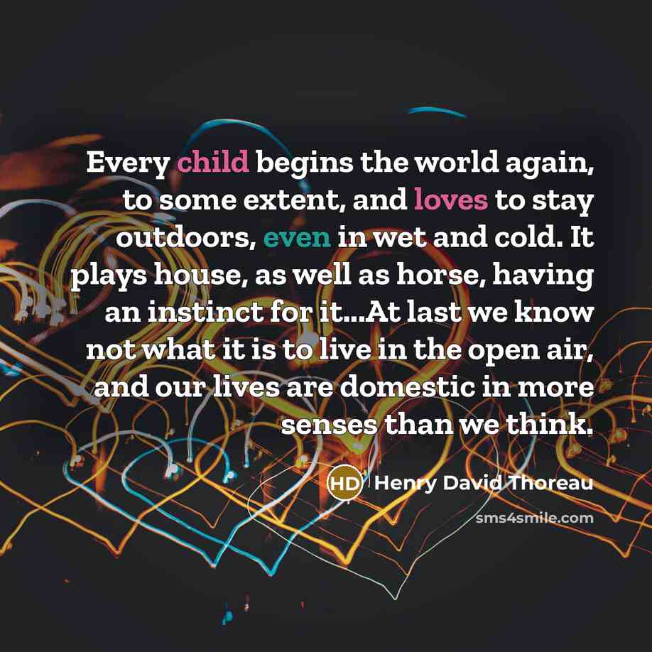 “Every child begins the world again, to some extent, and loves to stay outdoors, even in wet and cold. It plays house, as well as horse, having an instinct for it...At last we know not what it is to live in the open air, and our lives are domestic in more senses than we think.” quote by Henry David Thoreau