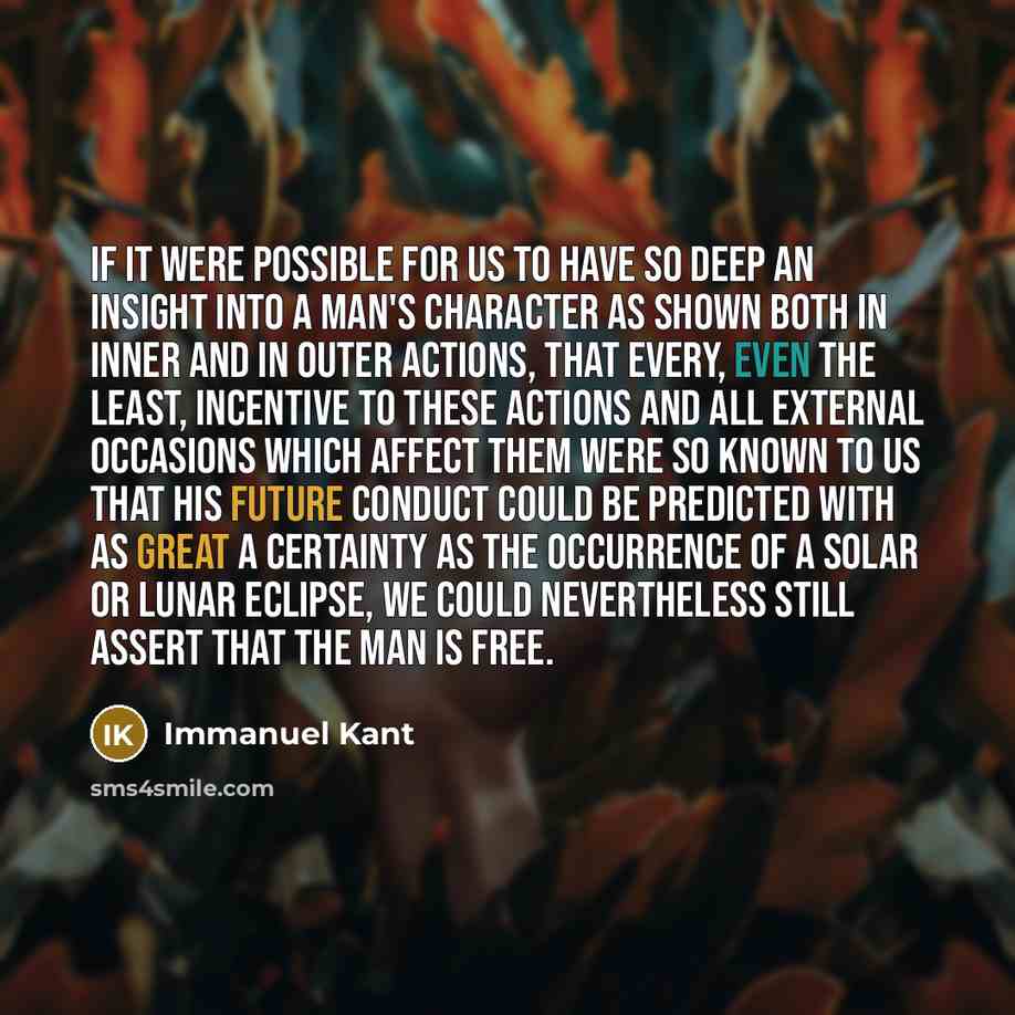 “If it were possible for us to have so deep an insight into a man's character as shown both in inner and in outer actions, that every, even the least, incentive to these actions and all external occasions which affect them were so known to us that his future conduct could be predicted with as great…” quote by Immanuel Kant