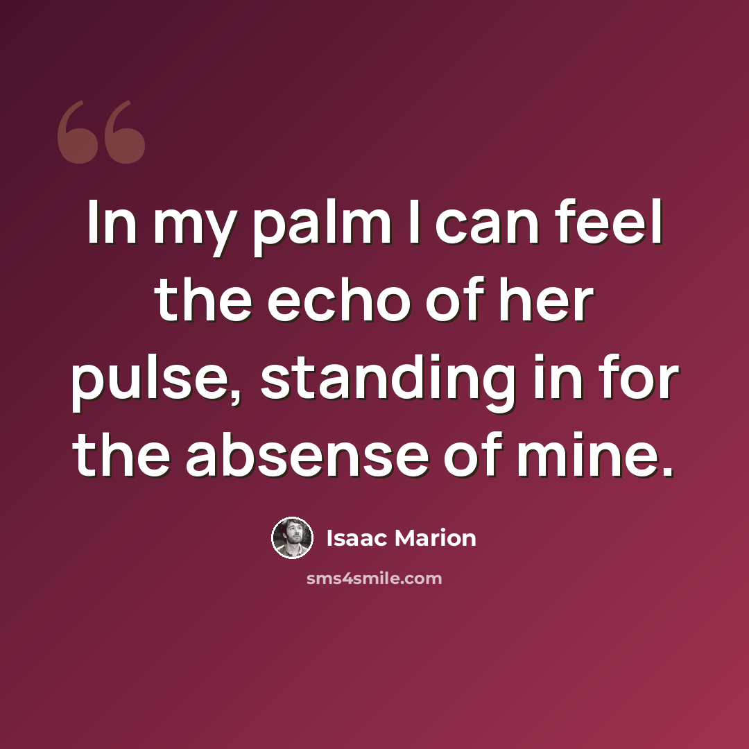 “In my palm I can feel the echo of her pulse, standing in for the absense of mine.” quote by Isaac Marion