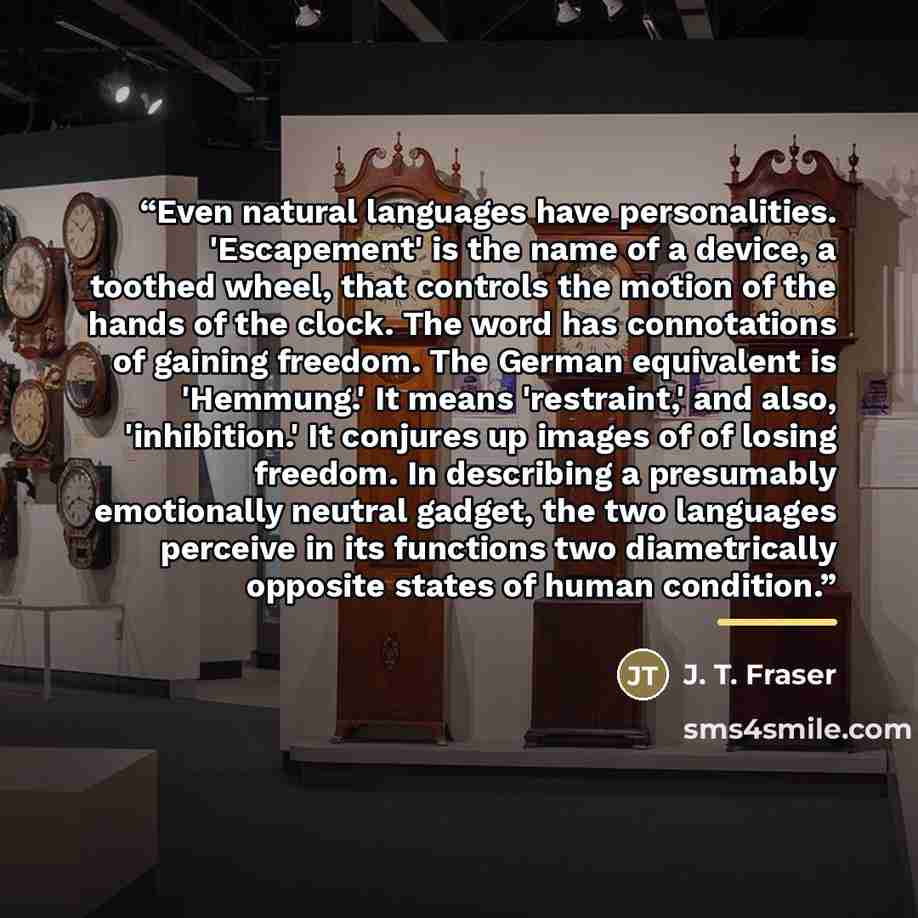 “Even natural languages have personalities. 'Escapement' is the name of a device, a toothed wheel, that controls the motion of the hands of the clock. The word has connotations of gaining freedom. The German equivalent is 'Hemmung.' It means 'restraint,' and also, 'inhibition.' It conjures up…” quote by Anonymous